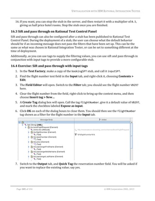 VIRTUALIZATION	WITH	IBM	RATIONAL	INTEGRATION	TESTER	
	

16. If	you	want,	you	can	stop	the	stub	in	the	server,	and	then	restart	it	with	a	multiplier	of	0.5,	
giving	us	half	price	hotel	rooms.	Stop	the	stub	once	you	are	finished.	

16.3 Sift	and	pass	through	on	Rational	Test	Control	Panel	
Sift	and	pass	through	can	also	be	configured	after	a	stub	has	been	published	to	Rational	Test	
Control	Panel.	During	the	deployment	of	a	stub,	the	user	can	choose	what	the	default	behavior	
should	be	if	an	incoming	message	does	not	pass	the	filters	that	have	been	set	up.	This	can	be	the	
same	as	what	was	chosen	in	Rational	Integration	Tester,	or	can	be	set	to	something	different	at	the	
time	of	deployment.		
Additionally,	as	you	can	use	tags	to	supply	the	filtering	values,	you	can	use	sift	and	pass	through	in	
conjunction	with	input	tags	to	provide	a	more	configurable	stub.	

16.4 Exercise:	Sift	and	pass	through	with	input	tags	
1. In	the	Test	Factory,	make	a	copy	of	the	bookingSPT	stub,	and	call	it	inputSPT.	
2. Find	the	flight	number	text	field	in	the	Input	tab,	and	right‐click	it,	choosing	Contents	>	
Edit.	
3. The	Field	Editor	will	open.	Switch	to	the	Filter	tab;	you	should	see	the	flight	number	VB297	
here.	
4. Clear	the	flight	number	from	the	field,	right‐click	to	bring	up	the	context	menu,	and	then	
choose	Insert	tag	>	New…	
5. A	Create	Tag	dialog	box	will	open.	Call	the	tag	flightNumber,	give	it	a	default	value	of	VB297,	
and	mark	the	checkbox	labeled	Expose	as	input.	
6. Click	OK	on	each	of	the	dialog	boxes	to	close	them.	You	should	then	see	the	flightNumber	
tag	shown	as	a	filter	for	the	flight	number	in	the	Input	tab.	

	
7. Switch	to	the	Output	tab,	and	Quick	Tag	the	reservation	number	field.	You	will	be	asked	if	
you	want	to	replace	the	existing	value;	say	yes.	

	
Page	105	of	154																																																																																																																																															©	IBM	Corporation	2001,	2013	

 