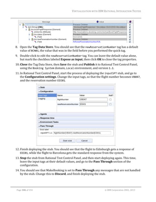 VIRTUALIZATION	WITH	IBM	RATIONAL	INTEGRATION	TESTER	
	

	
8. Open	the	Tag	Data	Store.	You	should	see	that	the	newReservationNumber	tag	has	a	default	
value	of	BCN01,	the	value	that	was	in	the	field	before	you	performed	the	quick	tag.		
9. Double‐click	to	edit	the	newReservationNumber	tag.	You	can	leave	the	default	value	alone,	
but	mark	the	checkbox	labeled	Expose	as	input,	then	click	OK	to	close	the	tag	properties.	
10. Close	the	Tag	Data	Store,	then	Save	the	stub	and	Publish	it	to	Rational	Test	Control	Panel,	
using	the	Booking System	domain,	Local	environment,	and	version	1.1.	
11. In	Rational	Test	Control	Panel,	start	the	process	of	deploying	the	inputSPT	stub,	and	go	to	
the	Configuration	settings.	Change	the	input	tags,	so	that	the	flight	number	becomes	VB047,	
and	the	reservation	number	EDI01.	

	
12. Finish	deploying	the	stub.	You	should	see	that	the	flight	to	Edinburgh	gets	a	response	of	
EDI01,	while	the	flight	to	Barcelona	gets	the	standard	response	from	the	system.	
13. Stop	the	stub	from	Rational	Test	Control	Panel,	and	then	start	deploying	again.	This	time,	
leave	the	input	tags	at	their	default	values,	and	go	to	the	Pass	Through	section	of	the	
configuration.	
14. You	should	see	that	MakeBooking	is	set	to	Pass	Through	any	messages	that	are	not	handled	
by	the	stub.	Change	this	to	Discard,	and	finish	deploying	the	stub.	

	
Page	106	of	154																																																																																																																																															©	IBM	Corporation	2001,	2013	

 