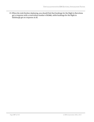 VIRTUALIZATION	WITH	IBM	RATIONAL	INTEGRATION	TESTER	
	

15. When	the	stub	finishes	deploying,	you	should	find	that	bookings	for	the	flight	to	Barcelona	
get	a	response	with	a	reservation	number	of	BCN01,	while	bookings	for	the	flight	to	
Edinburgh	get	no	response	at	all.	
	

	
Page	107	of	154																																																																																																																																															©	IBM	Corporation	2001,	2013	

 