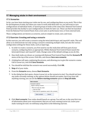 VIRTUALIZATION	WITH	IBM	RATIONAL	INTEGRATION	TESTER	
	

17 Managing stubs in their environment
17.1 Scenarios	
So	far,	you	have	been	starting	your	stubs	one	by	one,	and	configuring	them	as	you	work.	This	is	fine	
for	development	of	stubs,	but	when	you	come	to	work	with	them	later	on,	you	will	want	to	save	
configurations	of	individual	stubs,	or	launch	groups	of	stubs	at	the	same	time.	Rational	Test	Control	
Panel	provides	the	facility	to	save	configurations	of	stubs	for	later	use.	These	can	then	be	launched	
from	the	Rational	Test	Control	Panel,	from	a	test	suite	or	performance	test,	or	from	external	tools.	
These	configurations	are	known	as	scenarios,	and	are	simple	to	create,	save,	and	reuse.	

17.2 Exercise:	Creating	and	using	a	scenario	
In	this	exercise,	you	will	create	a	scenario	using	the	HotelsWithInput	and	inputSPT	stubs.	This	will	
allow	us	to	demonstrate	not	only	saving	a	scenario	containing	multiple	stubs,	but	also	the	various	
configuration	settings	for	those	stubs,	such	as	input	tags.	
1. In	order	to	create	a	scenario,	you	first	need	to	run	the	stubs	that	will	form	part	of	your	
scenario,	configuring	them	as	appropriate.	Within	Rational	Test	Control	Panel,	launch	the	
HotelsWithInput	and	inputSPT	stubs.	Change	some	of	the	default	settings	as	you	do	this.	
2. Once	both	stubs	are	shown	as	running	with	Rational	Test	Control	Panel,	find	the	Scenario	 	
menu	at	the	top	of	the	screen.	Click	this,	and	choose	Save	new	scenario.	
3. A	dialog	box	will	open,	explaining	the	process,	and	allowing	you	to	give	the	scenario	a	name.	
Call	it	Scenario1,	and	click	Save	Scenario.	
4. You	should	be	told	that	the	scenario	was	saved	successfully.	Click	OK.	
5. Stop	all	of	your	stubs.	
6. From	the	Scenario	menu,	choose	Start	Scenario.	
7. In	the	dialog	box	that	opens,	choose	Scenario1	as	the	scenario	to	start.	You	should	not	have	
any	stubs	currently	running,	so	the	options	below	should	not	matter,	but	if	you	have	left	
anything	running,	you	can	set	the	Before	starting	scenario	option	to	Stop	all	stubs.	

	
8. Click	Start	scenario.	Your	stubs	should	launch	as	a	group.	You	will	see,	in	the	very	first	row	
of	information	about	your	environment,	that	you	are	now	running	Scenario1.	Leave	your	
stubs	running	for	now;	we	will	keep	using	them	in	the	following	exercise.	
	
Page	108	of	154																																																																																																																																															©	IBM	Corporation	2001,	2013	

 