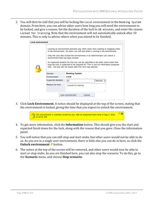 VIRTUALIZATION	WITH	IBM	RATIONAL	INTEGRATION	TESTER	
	

2. You	will	then	be	told	that	you	will	be	locking	the	Local	environment	in	the	Booking System	
domain.	From	here,	you	can	advise	other	users	how	long	you	will	need	the	environment	to	
be	locked,	and	give	a	reason.	Set	the	duration	of	the	lock	to	10 minutes,	and	enter	the	reason	
Locked for training.	Note	that	the	environment	will	not	automatically	unlock	after	10	
minutes.	This	is	only	to	advise	others	when	you	intend	to	be	finished.	

	
3. Click	Lock	Environment.	A	notice	should	be	displayed	at	the	top	of	the	screen,	stating	that	
the	environment	is	locked,	giving	the	time	that	you	expect	to	unlock	the	environment.		

	
4. To	get	more	information,	click	the	Information	button.	This	should	give	you	the	start	and	
expected	finish	times	for	the	lock,	along	with	the	reason	that	you	gave.	Close	the	information	
panel.	
5. You	will	notice	that	you	can	still	stop	and	start	stubs,	but	other	users	would	not	be	able	to	do	
so.	As	you	are	in	a	single	user	environment,	there	is	little	else	you	can	do	in	here,	so	click	the	
Unlock	environment	 	button.		
6. The	notice	at	the	top	of	the	screen	will	be	removed,	and	other	users	would	now	be	able	to	
start	or	stop	stubs.	As	you	are	finished	here,	you	can	also	stop	the	scenario.	To	do	this,	go	to	
the	Scenario	menu,	and	choose	Stop	scenario.	

	
Page	110	of	154																																																																																																																																															©	IBM	Corporation	2001,	2013	

 