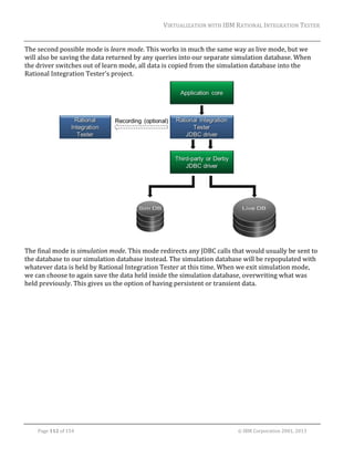 VIRTUALIZATION	WITH	IBM	RATIONAL	INTEGRATION	TESTER	
	

The	second	possible	mode	is	learn	mode.	This	works	in	much	the	same	way	as	live	mode,	but	we	
will	also	be	saving	the	data	returned	by	any	queries	into	our	separate	simulation	database.	When	
the	driver	switches	out	of	learn	mode,	all	data	is	copied	from	the	simulation	database	into	the	
Rational	Integration	Tester’s	project.	

	
The	final	mode	is	simulation	mode.	This	mode	redirects	any	JDBC	calls	that	would	usually	be	sent	to	
the	database	to	our	simulation	database	instead.	The	simulation	database	will	be	repopulated	with	
whatever	data	is	held	by	Rational	Integration	Tester	at	this	time.	When	we	exit	simulation	mode,	
we	can	choose	to	again	save	the	data	held	inside	the	simulation	database,	overwriting	what	was	
held	previously.	This	gives	us	the	option	of	having	persistent	or	transient	data.	

	
Page	112	of	154																																																																																																																																															©	IBM	Corporation	2001,	2013	

 