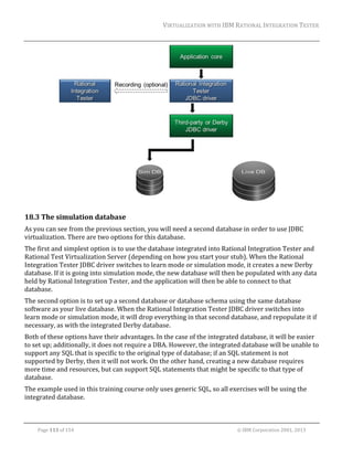 VIRTUALIZATION	WITH	IBM	RATIONAL	INTEGRATION	TESTER	
	

	

18.3 The	simulation	database	
As	you	can	see	from	the	previous	section,	you	will	need	a	second	database	in	order	to	use	JDBC	
virtualization.	There	are	two	options	for	this	database.	
The	first	and	simplest	option	is	to	use	the	database	integrated	into	Rational	Integration	Tester	and	
Rational	Test	Virtualization	Server	(depending	on	how	you	start	your	stub).	When	the	Rational	
Integration	Tester	JDBC	driver	switches	to	learn	mode	or	simulation	mode,	it	creates	a	new	Derby	
database.	If	it	is	going	into	simulation	mode,	the	new	database	will	then	be	populated	with	any	data	
held	by	Rational	Integration	Tester,	and	the	application	will	then	be	able	to	connect	to	that	
database.	
The	second	option	is	to	set	up	a	second	database	or	database	schema	using	the	same	database	
software	as	your	live	database.	When	the	Rational	Integration	Tester	JDBC	driver	switches	into	
learn	mode	or	simulation	mode,	it	will	drop	everything	in	that	second	database,	and	repopulate	it	if	
necessary,	as	with	the	integrated	Derby	database.	
Both	of	these	options	have	their	advantages.	In	the	case	of	the	integrated	database,	it	will	be	easier	
to	set	up;	additionally,	it	does	not	require	a	DBA.	However,	the	integrated	database	will	be	unable	to	
support	any	SQL	that	is	specific	to	the	original	type	of	database;	if	an	SQL	statement	is	not	
supported	by	Derby,	then	it	will	not	work.	On	the	other	hand,	creating	a	new	database	requires	
more	time	and	resources,	but	can	support	SQL	statements	that	might	be	specific	to	that	type	of	
database.	
The	example	used	in	this	training	course	only	uses	generic	SQL,	so	all	exercises	will	be	using	the	
integrated	database.	
	
	
Page	113	of	154																																																																																																																																															©	IBM	Corporation	2001,	2013	

 