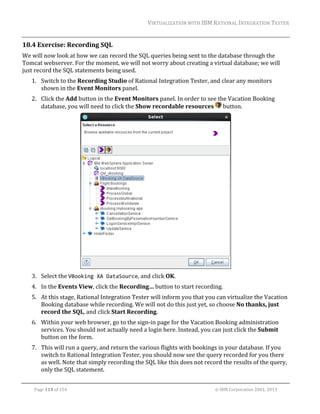 VIRTUALIZATION	WITH	IBM	RATIONAL	INTEGRATION	TESTER	
	

18.4 Exercise:	Recording	SQL	
We	will	now	look	at	how	we	can	record	the	SQL	queries	being	sent	to	the	database	through	the	
Tomcat	webserver.	For	the	moment,	we	will	not	worry	about	creating	a	virtual	database;	we	will	
just	record	the	SQL	statements	being	used.	
1. Switch	to	the	Recording	Studio	of	Rational	Integration	Tester,	and	clear	any	monitors	
shown	in	the	Event	Monitors	panel.	
2. Click	the	Add	button	in	the	Event	Monitors	panel.	In	order	to	see	the	Vacation	Booking	
database,	you	will	need	to	click	the	Show	recordable	resources	 	button.	

	
3. Select	the	VBooking XA DataSource,	and	click	OK.	
4. In	the	Events	View,	click	the	Recording…	button	to	start	recording.	
5. At	this	stage,	Rational	Integration	Tester	will	inform	you	that	you	can	virtualize	the	Vacation	
Booking	database	while	recording.	We	will	not	do	this	just	yet,	so	choose	No	thanks,	just	
record	the	SQL,	and	click	Start	Recording.	
6. Within	your	web	browser,	go	to	the	sign‐in	page	for	the	Vacation	Booking	administration	
services.	You	should	not	actually	need	a	login	here.	Instead,	you	can	just	click	the	Submit	
button	on	the	form.	
7. This	will	run	a	query,	and	return	the	various	flights	with	bookings	in	your	database.	If	you	
switch	to	Rational	Integration	Tester,	you	should	now	see	the	query	recorded	for	you	there	
as	well.	Note	that	simply	recording	the	SQL	like	this	does	not	record	the	results	of	the	query,	
only	the	SQL	statement.	
	
Page	114	of	154																																																																																																																																															©	IBM	Corporation	2001,	2013	

 