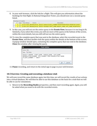 VIRTUALIZATION	WITH	IBM	RATIONAL	INTEGRATION	TESTER	
	

8. In	your	web	browser,	click	the	link	for	a	flight.	This	will	give	you	information	about	the	
bookings	for	that	flight.	In	Rational	Integration	Tester,	you	should	now	see	a	second	query	
listed.		

	
9. In	this	case,	you	will	not	see	the	entire	query	in	the	Events	View,	because	it	is	too	long	to	fit.	
Similarly,	if	you	select	this	event,	you	will	see	more	of	the	query	at	the	bottom	of	the	screen,	
within	the	event	details,	but	you	still	will	not	see	the	entire	query.		
10. To	view	the	complete	query	that	was	sent	to	the	database,	select	the	recorded	event	in	the	
Events	View,	and	then	double‐click	the	query	within	the	details	at	the	bottom	of	the	screen.	
A	popup	window	should	open,	containing	the	complete	query	that	was	sent	to	the	database.	
Close	this	window	after	viewing	the	query.	

	
11. Pause	recording,	and	return	to	the	initial	sign	in	page	in	your	web	browser.	
	

18.5 Exercise:	Creating	and	executing	a	database	stub	
We	will	now	record	the	same	database	again,	but	this	time,	we	will	record	the	results	of	our	actions	
into	a	virtual	database.	We	will	then	be	able	to	use	this	database	as	the	basis	for	a	stub	that	we	will	
be	able	to	use	for	simulations.	
1. Return	to	the	Recording	Studio	perspective,	and	then	start	recording	again.	Again,	you	will	
be	asked	what	you	want	to	do	with	the	recorded	events.	

	
Page	115	of	154																																																																																																																																															©	IBM	Corporation	2001,	2013	

 