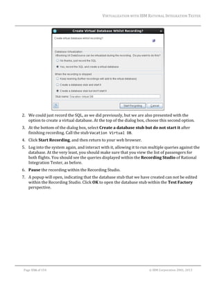 VIRTUALIZATION	WITH	IBM	RATIONAL	INTEGRATION	TESTER	
	

	
2. We	could	just	record	the	SQL,	as	we	did	previously,	but	we	are	also	presented	with	the	
option	to	create	a	virtual	database.	At	the	top	of	the	dialog	box,	choose	this	second	option.	
3. At	the	bottom	of	the	dialog	box,	select	Create	a	database	stub	but	do	not	start	it	after	
finishing	recording.	Call	the	stub	Vacation Virtual DB.	
4. Click	Start	Recording,	and	then	return	to	your	web	browser.	
5. Log	into	the	system	again,	and	interact	with	it,	allowing	it	to	run	multiple	queries	against	the	
database.	At	the	very	least,	you	should	make	sure	that	you	view	the	list	of	passengers	for	
both	flights.	You	should	see	the	queries	displayed	within	the	Recording	Studio	of	Rational	
Integration	Tester,	as	before.	
6. Pause	the	recording	within	the	Recording	Studio.		
7. A	popup	will	open,	indicating	that	the	database	stub	that	we	have	created	can	not	be	edited	
within	the	Recording	Studio.	Click	OK	to	open	the	database	stub	within	the	Test	Factory	
perspective.	

	
Page	116	of	154																																																																																																																																															©	IBM	Corporation	2001,	2013	

 