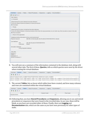 VIRTUALIZATION	WITH	IBM	RATIONAL	INTEGRATION	TESTER	
	

	
8. You	will	now	see	a	summary	of	the	information	contained	in	the	database	stub,	along	with	
several	other	tabs.	The	first	of	these,	Queries,	tells	us	which	queries	were	seen	by	the	driver	
when	creating	the	virtual	database.		

	
9. The	second,	Tables,	lets	us	know	which	tables	have	been	created,	and	how	many	columns	
and	rows	are	contained	within	the	virtual	database.		

	
10. Following	that,	you	have	Stored	Procedures	and	Sequences,	allowing	you	to	see	and	stored	
procedures	or	sequences	that	were	found	in	the	recorded	data.	In	our	case,	these	will	be	
blank,	as	you	have	not	recorded	either	of	these.	Finally,	there	are	Logging	and	
Documentation	tabs,	which	are	the	same	as	you	have	seen	previously	for	other	types	of	
stubs.	
	
Page	117	of	154																																																																																																																																															©	IBM	Corporation	2001,	2013	

 