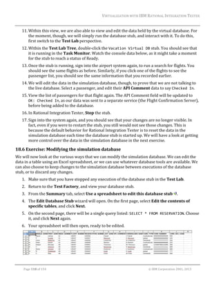 VIRTUALIZATION	WITH	IBM	RATIONAL	INTEGRATION	TESTER	
	

11. Within	this	view,	we	are	also	able	to	view	and	edit	the	data	held	by	the	virtual	database.	For	
the	moment,	though,	we	will	simply	run	the	database	stub,	and	interact	with	it.	To	do	this,	
first	switch	to	the	Test	Lab	perspective.	
12. Within	the	Test	Lab	Tree,	double‐click	the	Vacation Virtual DB	stub.	You	should	see	that	
it	is	running	in	the	Task	Monitor.	Watch	the	console	data	below,	as	it	might	take	a	moment	
for	the	stub	to	reach	a	status	of	Ready.	
13. Once	the	stub	is	running,	sign	into	the	airport	system	again,	to	run	a	search	for	flights.	You	
should	see	the	same	flights	as	before.	Similarly,	if	you	click	one	of	the	flights	to	see	the	
passenger	list,	you	should	see	the	same	information	that	you	recorded	earlier.	
14. We	will	edit	the	data	in	the	simulation	database,	though,	to	prove	that	we	are	not	talking	to	
the	live	database.	Select	a	passenger,	and	edit	their	API	Comment	data	to	say	Checked In.	
15. View	the	list	of	passengers	for	that	flight	again.	The	API	Comment	field	will	be	updated	to	
OK: Checked In,	as	our	data	was	sent	to	a	separate	service	(the	Flight	Confirmation	Server),	
before	being	added	to	the	database.	
16. In	Rational	Integration	Tester,	Stop	the	stub.	
17. Sign	into	the	system	again,	and	you	should	see	that	your	changes	are	no	longer	visible.	In	
fact,	even	if	you	were	to	restart	the	stub,	you	still	would	not	see	those	changes.	This	is	
because	the	default	behavior	for	Rational	Integration	Tester	is	to	reset	the	data	in	the	
simulation	database	each	time	the	database	stub	is	started	up.	We	will	have	a	look	at	getting	
more	control	over	the	data	in	the	simulation	database	in	the	next	exercise.	

18.6 Exercise:	Modifying	the	simulation	database	
We	will	now	look	at	the	various	ways	that	we	can	modify	the	simulation	database.	We	can	edit	the	
data	in	a	table	using	an	Excel	spreadsheet,	or	we	can	use	whatever	database	tools	are	available.	We	
can	also	choose	to	keep	changes	to	the	simulation	database	between	executions	of	the	database	
stub,	or	to	discard	any	changes.	
1. Make	sure	that	you	have	stopped	any	execution	of	the	database	stub	in	the	Test	Lab.	
2. Return	to	the	Test	Factory,	and	view	your	database	stub.	
3. From	the	Summary	tab,	select	Use	a	spreadsheet	to	edit	this	database	stub	 .	
4. The	Edit	Database	Stub	wizard	will	open.	On	the	first	page,	select	Edit	the	contents	of	
specific	tables,	and	click	Next.	
5. On	the	second	page,	there	will	be	a	single	query	listed:	SELECT * FROM RESERVATION.	Choose	
it,	and	click	Next	again.	
6. Your	spreadsheet	will	then	open,	ready	to	be	edited.	

	
	
Page	118	of	154																																																																																																																																															©	IBM	Corporation	2001,	2013	

 