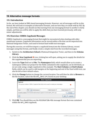 VIRTUALIZATION	WITH	IBM	RATIONAL	INTEGRATION	TESTER	
	

19 Alternative message formats
19.1 Introduction	
So	far,	we	have	looked	at	XML‐based	messaging	formats.	However,	not	all	messages	will	be	in	this	
format.	We	will	look	at	examples	of	alternative	formats,	and	see	how	they	are	dealt	with	by	VIE.	By	
the	end	of	this	chapter,	you	should	see	that	moving	from	one	messaging	format	to	another	is	fairly	
simple,	and	that	you	will	be	able	to	apply	the	skills	that	you	have	learned	previously,	with	only	
minor	adjustments.	

19.2 Exercise:	COBOL	Copybook	Messages	
COBOL	Copybook	is	a	messaging	format	that	might	be	encountered	when	dealing	with	older	
mainframe	systems.	Copybook	information	can	be	stored	within	a	file	that	can	be	imported	into	
Rational	Integration	Tester,	and	used	to	format	fixed	width	text	messages.	
During	this	exercise,	we	will	first	import	a	copybook	format	into	the	Schema	Library,	record	
messages	using	that	format,	and	finally	create	a	simple	stub	from	the	recorded	messages.	
1. Switch	to	the	Architecture	School	of	Rational	Integration	Tester,	and	then	to	the	Schema	
Library.	
2. Click	the	New	Copybook	 	icon.	A	dialog	box	will	open,	asking	you	to	supply	the	details	for	
the	copybook	that	you	are	importing.	
3. Leave	the	Type	field	set	to	File.	The	Namespace	field,	which	would	allow	us	to	create	a	
namespace	within	our	project	for	the	fields	contained	in	the	copybook,	can	be	left	blank,	as	
we	are	only	using	a	single	copybook	in	this	example.	The	Start	Column	and	End	Column	
fields,	which	can	be	used	to	add	margins	at	the	beginning	and	end	of	the	fixed	width	text,	can	
also	be	left	at	their	default	values.	
4. Click	the	Change	button	to	change	the	current	location.	You	will	then	be	able	to	Browse	to	
the	file	location.	Select	the	file	API_INFO.CPY,	found	on	your	desktop.	

	
5. Click	OK.	You	should	then	see	the	RESERVATION‐MSG	message	format	that	was	contained	
within	the	API_INFO	copybook.	

	
Page	120	of	154																																																																																																																																															©	IBM	Corporation	2001,	2013	

 