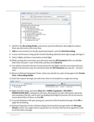 VIRTUALIZATION	WITH	IBM	RATIONAL	INTEGRATION	TESTER	
	

	
6. Switch	to	the	Recording	Studio,	and	remove	any	Event	Monitors	that	might	be	in	place.	
Clear	any	old	events	at	the	same	time.	
7. Add	an	event	monitor	for	the	QM_vbooking	transport,	and	click	Start	Recording.	
8. In	your	web	browser,	bring	up	the	Vacation	Booking	administration	sign‐in	page	and	sign	in.	
9. Select	a	flight,	and	then	a	reservation	on	that	flight.	
10. While	viewing	this	reservation,	you	will	notice	that	the	API	Comment	field	is	an	editable	
field.	Enter	Passport Seen	in	this	field,	and	then	click	Check‐In.	
11. You	will	be	returned	to	the	list	of	reservations	for	that	flight.	Find	the	reservation	that	you	
edited	in	the	previous	step.	You	should	see	that	the	API	Comment	now	says	OK: Passport 
seen.	
12. Return	to	Rational	Integration	Tester,	where	you	should	see	a	pair	of	messages	in	the	Events	
View	of	Recording	Studio.	
13. Select	the	request	message;	you	will	notice	that	it	is	formatted	as	a	single	text	string.	

	
14. Right‐click	this	string,	and	select	Show	As	>	COBOL	Copybook	>	API_INFO	>	
RESERVATION‐MSG.	A	dialog	box	will	open,	allowing	you	to	enter	information	about	the	
text	encoding	of	the	file,	and	to	note	any	padding	that	might	be	present.	We	do	not	need	to	
worry	about	either	of	these,	so	click	OK.	
15. A	second	dialog	box	will	open,	giving	you	a	preview	of	the	formatted	message.	Click	OK	to	
apply	the	formatting.	
16. Rational	Integration	Tester	will	then	display	the	formatted	message	within	the	Message	
Details	section.	You	might	need	to	expand	the	tree	structure	that	has	been	applied	in	order	
to	see	the	entire	message.	
	
Page	121	of	154																																																																																																																																															©	IBM	Corporation	2001,	2013	

 