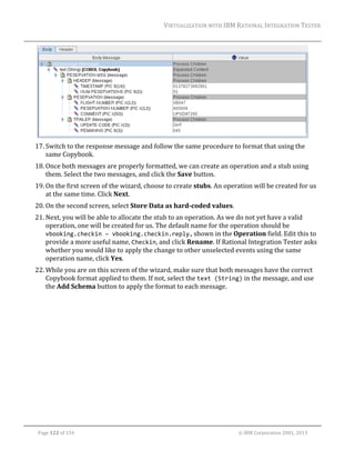 VIRTUALIZATION	WITH	IBM	RATIONAL	INTEGRATION	TESTER	
	

	
17. Switch	to	the	response	message	and	follow	the	same	procedure	to	format	that	using	the	
same	Copybook.	
18. Once	both	messages	are	properly	formatted,	we	can	create	an	operation	and	a	stub	using	
them.	Select	the	two	messages,	and	click	the	Save	button.	
19. On	the	first	screen	of	the	wizard,	choose	to	create	stubs.	An	operation	will	be	created	for	us	
at	the	same	time.	Click	Next.	
20. On	the	second	screen,	select	Store	Data	as	hard‐coded	values.	
21. Next,	you	will	be	able	to	allocate	the	stub	to	an	operation.	As	we	do	not	yet	have	a	valid	
operation,	one	will	be	created	for	us.	The	default	name	for	the	operation	should	be	
vbooking.checkin – vbooking.checkin.reply.,	shown	in	the	Operation	field.	Edit	this	to	
provide	a	more	useful	name,	Checkin,	and	click	Rename.	If	Rational	Integration	Tester	asks	
whether	you	would	like	to	apply	the	change	to	other	unselected	events	using	the	same	
operation	name,	click	Yes.		
22. While	you	are	on	this	screen	of	the	wizard,	make	sure	that	both	messages	have	the	correct	
Copybook	format	applied	to	them.	If	not,	select	the	text (String)	in	the	message,	and	use	
the	Add	Schema	button	to	apply	the	format	to	each	message.	

	
Page	122	of	154																																																																																																																																															©	IBM	Corporation	2001,	2013	

 