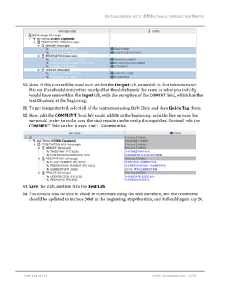 VIRTUALIZATION	WITH	IBM	RATIONAL	INTEGRATION	TESTER	
	

	
30. Most	of	this	data	will	be	used	as‐is	within	the	Output	tab,	so	switch	to	that	tab	now	to	set	
this	up.	You	should	notice	that	nearly	all	of	the	data	here	is	the	same	as	what	you	initially	
would	have	seen	within	the	Input	tab,	with	the	exception	of	the	COMMENT	field,	which	has	the	
text	OK	added	at	the	beginning.	
31. To	get	things	started,	select	all	of	the	text	nodes	using	Ctrl+Click,	and	then	Quick	Tag	them.	
32. Now,	edit	the	COMMENT	field.	We	could	add	OK	at	the	beginning,	as	in	the	live	system,	but	
we	would	prefer	to	make	sure	the	stub	results	can	be	easily	distinguished.	Instead,	edit	the	
COMMENT	field	so	that	it	says	DONE: %%COMMENT%%.	

	
33. Save	the	stub,	and	run	it	in	the	Test	Lab.	
34. You	should	now	be	able	to	check	in	customers	using	the	web	interface,	and	the	comments	
should	be	updated	to	include	DONE	at	the	beginning;	stop	the	stub,	and	it	should	again	say	OK.	
	

	
Page	124	of	154																																																																																																																																															©	IBM	Corporation	2001,	2013	

 