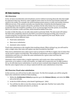 VIRTUALIZATION	WITH	IBM	RATIONAL	INTEGRATION	TESTER	
	

20 Data masking
20.1 Overview	
So	far,	we	have	recorded	data	and	virtualized	a	service	without	worrying	about	the	data	that	might	
be	exposed	in	that	way.	However,	there	might	be	times	when	we	do	not	want	all	data	within	the	
system	to	be	visible.	For	example,	the	airline	booking	system	passes	a	credit	card	number	between	
different	services.	If	the	system	currently	uses	dummy	data	created	by	the	development	team,	
recording	data	from	the	system	will	not	be	a	problem.	On	the	other	hand,	if	we	are	recording	
production	data,	this	would	be	a	problem.	As	we	record	messages	from	the	system,	we	would	be	
able	to	see	customer	credit	card	data,	which	should	be	hidden	from	view.	
In	order	to	hide	this	data,	we	can	add	a	data	mask	to	particular	fields.	The	data	mask	will	replace	
the	field	value	completely	whenever	the	field	is	encountered	during	recording.	Any	resources	
created	using	that	recorded	data	will	then	use	the	value	supplied	by	the	mask.	Masks	can	be	
implemented	in	three	different	ways:	


Fixed	value	substitution	



Data	source	substitution	



Automatic	value	creation	

Fixed	value	substitution	is	the	simplest	data	masking	scheme.	When	setting	it	up,	you	will	need	to	
enter	a	single	value;	that	value	will	replace	any	data	recorded	for	that	field.	
Data	source	substitution	uses	a	data	source	such	as	an	Excel	or	CSV	file	to	supply	a	list	of	values	that	
can	be	used	to	replace	recorded	data.	This	method	of	substitution	can	be	configured	to	allow	a	new	
substitution	each	time,	or	to	allow	the	same	substitution	for	a	given	value	each	time	the	
substitution	is	performed.	
Automatic	value	creation	takes	a	regular	expression,	and	creates	new	values	matching	that	
expression,	so	to	replace	a	credit	card	number,	we	might	ask	it	to	generate	new	16‐digit	numbers	
for	us.	As	with	data	source	substitution,	it	can	be	set	up	to	maintain	data	integrity	by	making	sure	
that	the	same	original	values	are	always	replaced	with	the	same	substitutions	every	time.	
	

20.2 Exercise:	Fixed	value	substitution	
In	this	exercise,	you	will	see	how	to	add	a	data	mask.		For	this	first	example,	you	will	be	using	the	
fixed	value	substitution	method	of	data	masking.	
1. Within	the	Architecture	School	perspective,	go	to	the	Schema	Library,	and	select	the	XSDs	
tab	on	the	left	side.	
2. In	the	list	of	XSD	schemas,	select	BookFlightRequest (XSD).	
3. You	will	then	be	able	to	view	this	schema	on	the	right	side.	Find	the	Text	node	of	the	
cardNumber	element	and	select	it,	as	shown:	
	
Page	125	of	154																																																																																																																																															©	IBM	Corporation	2001,	2013	

 