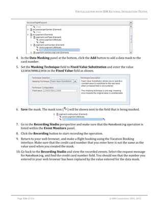 VIRTUALIZATION	WITH	IBM	RATIONAL	INTEGRATION	TESTER	
	

	
4. In	the	Data	Masking	panel	at	the	bottom,	click	the	Add	button	to	add	a	data	mask	to	the	
card	number.	
5. Set	the	Masking	Technique	field	to	Fixed	Value	Substitution	and	enter	the	value	
1234567890123456	in	the	Fixed	Value	field	as	shown.		

	
6. Save	the	mask.	The	mask	icon	(

)	will	be	shown	next	to	the	field	that	is	being	masked.	

	
7. Go	to	the	Recording	Studio	perspective	and	make	sure	that	the	MakeBooking	operation	is	
listed	within	the	Event	Monitors	panel.	
8. Click	the	Recording	button	to	start	recording	the	operation.	
9. Return	to	your	web	browser,	and	make	a	flight	booking	using	the	Vacation	Booking	
interface.	Make	sure	that	the	credit	card	number	that	you	enter	here	is	not	the	same	as	the	
value	used	when	you	created	the	mask.	
10. Go	back	to	the	Recording	Studio	and	view	the	recorded	events.	Select	the	request	message	
for	MakeBooking,	and	find	the	credit	card	number	field.	You	should	see	that	the	number	you	
entered	in	your	web	browser	has	been	replaced	by	the	value	entered	for	the	data	mask.	

	
Page	126	of	154																																																																																																																																															©	IBM	Corporation	2001,	2013	

 