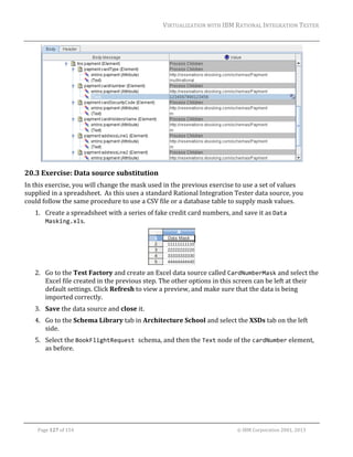 VIRTUALIZATION	WITH	IBM	RATIONAL	INTEGRATION	TESTER	
	

	

20.3 Exercise:	Data	source	substitution		
In	this	exercise,	you	will	change	the	mask	used	in	the	previous	exercise	to	use	a	set	of	values	
supplied	in	a	spreadsheet.		As	this	uses	a	standard	Rational	Integration	Tester	data	source,	you	
could	follow	the	same	procedure	to	use	a	CSV	file	or	a	database	table	to	supply	mask	values.		
1. Create	a	spreadsheet	with	a	series	of	fake	credit	card	numbers,	and	save	it	as	Data 
Masking.xls.	

	
2. Go	to	the	Test	Factory	and	create	an	Excel	data	source	called	CardNumberMask	and	select	the	
Excel	file	created	in	the	previous	step.	The	other	options	in	this	screen	can	be	left	at	their	
default	settings.	Click	Refresh	to	view	a	preview,	and	make	sure	that	the	data	is	being	
imported	correctly.	
3. Save	the	data	source	and	close	it.	
4. Go	to	the	Schema	Library	tab	in	Architecture	School	and	select	the	XSDs	tab	on	the	left	
side.	
5. Select	the	BookFlightRequest schema,	and	then	the	Text	node	of	the	cardNumber	element,	
as	before.	

	
Page	127	of	154																																																																																																																																															©	IBM	Corporation	2001,	2013	

 