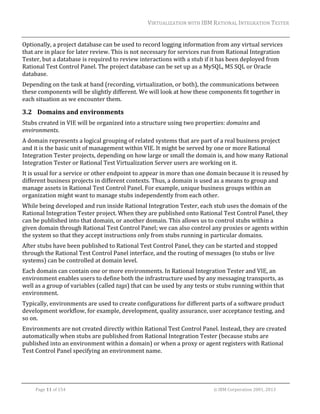 VIRTUALIZATION	WITH	IBM	RATIONAL	INTEGRATION	TESTER	
	

Optionally,	a	project	database	can	be	used	to	record	logging	information	from	any	virtual	services	
that	are	in	place	for	later	review.	This	is	not	necessary	for	services	run	from	Rational	Integration	
Tester,	but	a	database	is	required	to	review	interactions	with	a	stub	if	it	has	been	deployed	from	
Rational	Test	Control	Panel.	The	project	database	can	be	set	up	as	a	MySQL,	MS	SQL	or	Oracle	
database.	
Depending	on	the	task	at	hand	(recording,	virtualization,	or	both),	the	communications	between	
these	components	will	be	slightly	different.	We	will	look	at	how	these	components	fit	together	in	
each	situation	as	we	encounter	them.	

3.2 Domains	and	environments	
Stubs	created	in	VIE	will	be	organized	into	a	structure	using	two	properties:	domains	and	
environments.	
A	domain	represents	a	logical	grouping	of	related	systems	that	are	part	of	a	real	business	project	
and	it	is	the	basic	unit	of	management	within	VIE.	It	might	be	served	by	one	or	more	Rational	
Integration	Tester	projects,	depending	on	how	large	or	small	the	domain	is,	and	how	many	Rational	
Integration	Tester	or	Rational	Test	Virtualization	Server	users	are	working	on	it.		
It	is	usual	for	a	service	or	other	endpoint	to	appear	in	more	than	one	domain	because	it	is	reused	by	
different	business	projects	in	different	contexts.	Thus,	a	domain	is	used	as	a	means	to	group	and	
manage	assets	in	Rational	Test	Control	Panel.	For	example,	unique	business	groups	within	an	
organization	might	want	to	manage	stubs	independently	from	each	other.	
While	being	developed	and	run	inside	Rational	Integration	Tester,	each	stub	uses	the	domain	of	the	
Rational	Integration	Tester	project.	When	they	are	published	onto	Rational	Test	Control	Panel,	they	
can	be	published	into	that	domain,	or	another	domain.	This	allows	us	to	control	stubs	within	a	
given	domain	through	Rational	Test	Control	Panel;	we	can	also	control	any	proxies	or	agents	within	
the	system	so	that	they	accept	instructions	only	from	stubs	running	in	particular	domains.	
After	stubs	have	been	published	to	Rational	Test	Control	Panel,	they	can	be	started	and	stopped	
through	the	Rational	Test	Control	Panel	interface,	and	the	routing	of	messages	(to	stubs	or	live	
systems)	can	be	controlled	at	domain	level.	
Each	domain	can	contain	one	or	more	environments.	In	Rational	Integration	Tester	and	VIE,	an	
environment	enables	users	to	define	both	the	infrastructure	used	by	any	messaging	transports,	as	
well	as	a	group	of	variables	(called	tags)	that	can	be	used	by	any	tests	or	stubs	running	within	that	
environment.	
Typically,	environments	are	used	to	create	configurations	for	different	parts	of	a	software	product	
development	workflow,	for	example,	development,	quality	assurance,	user	acceptance	testing,	and	
so	on.	
Environments	are	not	created	directly	within	Rational	Test	Control	Panel.	Instead,	they	are	created	
automatically	when	stubs	are	published	from	Rational	Integration	Tester	(because	stubs	are	
published	into	an	environment	within	a	domain)	or	when	a	proxy	or	agent	registers	with	Rational	
Test	Control	Panel	specifying	an	environment	name.	
	
	
Page	11	of	154																																																																																																																																															©	IBM	Corporation	2001,	2013	

 