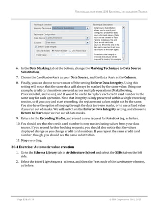 VIRTUALIZATION	WITH	IBM	RATIONAL	INTEGRATION	TESTER	
	

	
6. In	the	Data	Masking	tab	at	the	bottom,	change	the	Masking	Technique	to	Data	Source	
Substitution.	
7. Choose	the	CardNumberMask	as	your	Data	Source,	and	the	Data Mask	as	the	Column.		
8. Finally,	you	can	choose	to	turn	on	or	off	the	setting	Enforce	Data	Integrity.	Using	this	
setting	will	mean	that	the	same	data	will	always	be	masked	by	the	same	value.	Using	our	
example,	credit	card	numbers	are	used	across	multiple	operations	(MakeBooking,	
ProcessGlobal,	and	so	on),	and	it	would	be	useful	to	replace	each	credit	card	number	in	the	
same	way	for	each	operation.	Note	that	integrity	is	only	preserved	within	a	single	recording	
session,	so	if	you	stop	and	start	recording,	the	replacement	values	might	not	be	the	same.	
You	also	have	the	option	of	looping	through	the	data	to	re‐use	masks,	or	to	use	a	fixed	value	
if	you	run	out	of	masks.	We	will	switch	on	the	Enforce	Data	Integrity	setting,	and	choose	to	
Return	to	Start	once	we	run	out	of	data	masks.	
9. Return	to	the	Recording	Studio,	and	record	a	new	request	for	MakeBooking,	as	before.	
10. You	should	see	that	the	credit	card	number	is	now	masked	using	values	from	your	data	
source.	If	you	record	further	booking	requests,	you	should	also	notice	that	the	values	
displayed	change	as	you	change	credit	card	numbers.	If	you	repeat	the	same	credit	card	
number,	though,	you	should	see	the	same	substitution.	
11. Stop	recording.	

20.4 Exercise:	Automatic	value	creation	
1. Go	to	the	Schema	Library	tab	in	Architecture	School	and	select	the	XSDs	tab	on	the	left	
side.	
2. Select	the	BookFlightRequest schema,	and	then	the	Text	node	of	the	cardNumber	element,	
as	before.	

	
Page	128	of	154																																																																																																																																															©	IBM	Corporation	2001,	2013	

 