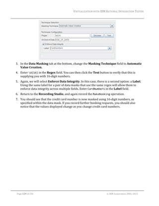 VIRTUALIZATION	WITH	IBM	RATIONAL	INTEGRATION	TESTER	
	

	
3. In	the	Data	Masking	tab	at	the	bottom,	change	the	Masking	Technique	field	to	Automatic	
Value	Creation.	
4. Enter	d{16}	in	the	Regex	field.	You	can	then	click	the	Test	button	to	verify	that	this	is	
supplying	you	with	16‐digit	numbers.		
5. Again,	we	will	select	Enforce	Data	Integrity.	In	this	case,	there	is	a	second	option:	a	Label.	
Using	the	same	label	for	a	pair	of	data	masks	that	use	the	same	regex	will	allow	them	to	
enforce	data	integrity	across	multiple	fields.	Enter	CardNumbers	in	the	Label	field.	
6. Return	to	the	Recording	Studio,	and	again	record	the	MakeBooking	operation.	
7. You	should	see	that	the	credit	card	number	is	now	masked	using	16‐digit	numbers,	as	
specified	within	the	data	mask.	If	you	record	further	booking	requests,	you	should	also	
notice	that	the	values	displayed	change	as	you	change	credit	card	numbers.	

	
Page	129	of	154																																																																																																																																															©	IBM	Corporation	2001,	2013	

 