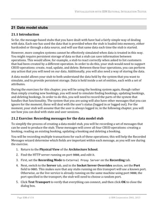 VIRTUALIZATION	WITH	IBM	RATIONAL	INTEGRATION	TESTER	
	

21 Data model stubs
21.1 Introduction	
So	far,	the	message‐based	stubs	that	you	have	dealt	with	have	had	a	fairly	simple	way	of	dealing	
with	data.	Each	one	has	used	the	data	that	is	provided	when	the	stub	is	loaded	into	memory,	either	
hardcoded	or	through	a	data	source,	and	will	use	that	same	data	each	time	the	stub	is	started.	
However,	more	complex	systems	cannot	be	effectively	simulated	when	data	is	treated	in	this	way.	
You	might	require	persistent	storage	of	data	so	that	a	stub	can	save	information	between	
operations.	This	would	allow,	for	example,	a	stub	to	react	correctly	when	asked	to	list	customers	
that	had	been	created	by	a	different	operation.	In	order	to	do	this,	your	stub	would	need	to	support	
CRUD	operations:	create,	read,	update,	and	delete.	Between	these	four	operations,	you	can	perform	
any	action	that	you	will	need	on	our	data.	Additionally,	you	will	also	need	a	way	of	storing	the	data.		
A	data	model	allows	your	stub	to	both	understand	the	data	held	by	the	system	that	you	want	to	
simulate,	and	to	provide	persistent	storage.	Data	is	held	inside	a	set	of	entities,	each	with	a	set	of	
attributes.	
During	the	exercises	for	this	chapter,	you	will	be	using	the	booking	system	again,	though	rather	
than	simply	creating	new	bookings,	you	will	need	to	simulate	finding	bookings,	updating	bookings,	
and	deleting	bookings.	In	order	to	do	this,	you	will	need	to	record	the	parts	of	the	system	that	
handles	that	functionality.	The	system	that	you	are	using	will	also	have	other	messages	that	you	can	
ignore	for	the	moment;	these	will	deal	with	the	user’s	status	(logged	in	or	logged	out).	For	the	
moment,	your	stub	will	assume	that	the	user	is	always	logged	in;	in	the	following	chapter,	you	will	
see	how	you	can	deal	with	state	and	user	sessions.	

21.2 Exercise:	Recording	messages	for	the	data	model	stub	
To	simplify	the	process	of	creating	a	data	model	stub,	you	will	be	recording	a	set	of	messages	that	
can	be	used	to	produce	the	stub.	These	messages	will	cover	all	four	CRUD	operations:	creating	a	
booking,	reading	an	existing	booking,	updating	a	booking	and	deleting	a	booking.	
You	will	be	recording	multiple	transactions	for	each	of	these	operations;	this	will	help	the	Recorded	
Messages	wizard	determine	which	fields	are	important	within	each	message,	as	you	will	see	during	
the	exercise.	
1. Return	to	the	Physical	View	of	the	Architecture	School.	
2. Find	the	HTTP	server	running	on	port	9080,	and	edit	it.	
3. First,	set	the	Recording	Mode	to	External Proxy Server	on	the	Recording	tab.	
4. Next,	switch	to	the	Server	tab,	and	in	the	Socket	Server	Overrides	section,	set	the	Port	
field	to	9085.	This	makes	sure	that	any	stubs	running	on	this	transport	will	use	a	known	port.	
Otherwise,	as	the	live	service	is	already	running	on	the	same	machine	using	port	9080,	the	
port	specified	in	the	transport,	the	stub	will	need	to	choose	a	random	port.	
5. Click	Test	Transport	to	verify	that	everything	can	connect,	and	then	click	OK	to	close	the	
dialog	box.	
	
Page	130	of	154																																																																																																																																															©	IBM	Corporation	2001,	2013	

 
