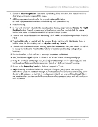 VIRTUALIZATION	WITH	IBM	RATIONAL	INTEGRATION	TESTER	
	

6. Switch	to	Recording	Studio,	and	delete	any	existing	event	monitors.	You	will	also	want	to	
clear	any	previous	messages	at	this	stage.	
7. Add	four	new	event	monitors	for	the	operations	CancelBooking,	
GetBookingByReservationNumber,	MakeBooking	and	UpdateBooking.	
8. Start	recording.	
9. In	your	web	browser,	return	to	the	main	Vacation	Booking	page.	Click	the	Amend	My	Flight	
Booking	button.	You	will	be	presented	with	a	login	screen.	You	can	just	click	the	Login	
button	here,	as	no	real	details	are	required	by	the	example	system.	
10. You	will	then	be	able	to	search	for	a	booking.	Enter	A00002	as	the	booking	number,	and	click	
Find.	
11. You	should	then	be	presented	with	the	booking	details	for	Shinichi Nishimoto.	Enter	a	
middle	name	for	this	booking,	and	click	Update	Booking	Details.		
12. You	can	now	search	for	a	second	booking.	Search	for	A00003	this	time,	and	update	the	details	
to	change	the	last	name.	You	should	now	have	two	examples	of	finding	and	updating	
bookings.	
13. Use	the	interface	to	find	and	cancel	bookings	for	A00004	and	A00005.	
14. Next,	choose	the	Logout	option	to	return	to	the	main	Vacation	Booking	home	page.	
15. Using	the	shortcuts	on	the	right	side,	make	a	pair	of	bookings:	one	for	Edinburgh,	and	one	
for	Barcelona.	Make	sure	that	the	passenger	details	are	different	for	each	booking.	
16. Return	to	the	Recording	Studio	in	Rational	Integration	Tester.		
17. Stop	recording.	You	should	now	have	a	long	list	of	request/reply	pairs,	describing	the	
interactions	you	have	just	been	through.	If	you	have	followed	the	instructions	exactly,	there	
should	be	20	messages	in	that	list.	If	you	have	more,	it	will	not	be	a	problem,	though	if	there	
are	less	than	that,	you	have	probably	missed	some	of	the	previous	steps,	and	will	need	to	go	
back	to	fix	that.		

	
Page	131	of	154																																																																																																																																															©	IBM	Corporation	2001,	2013	

 
