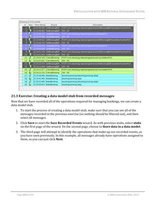 VIRTUALIZATION	WITH	IBM	RATIONAL	INTEGRATION	TESTER	
	

	

21.3 Exercise:	Creating	a	data	model	stub	from	recorded	messages	
Now	that	we	have	recorded	all	of	the	operations	required	for	managing	bookings,	we	can	create	a	
data	model	stub.	
1. To	start	the	process	of	creating	a	data	model	stub,	make	sure	that	you	can	see	all	of	the	
messages	recorded	in	the	previous	exercise	(so	nothing	should	be	filtered	out),	and	then	
select	all	messages.	
2. Click	Save	to	start	the	Save	Recorded	Events	wizard.	As	with	previous	stubs,	select	stubs	
on	the	first	page	of	the	wizard.	On	the	second	page,	choose	to	Store	data	in	a	data	model.	
3. The	third	page	will	attempt	to	identify	the	operations	that	make	up	our	recorded	events,	as	
you	have	seen	previously.	In	this	example,	all	messages	already	have	operations	assigned	to	
them,	so	you	can	just	click	Next.	

	
Page	132	of	154																																																																																																																																															©	IBM	Corporation	2001,	2013	

 