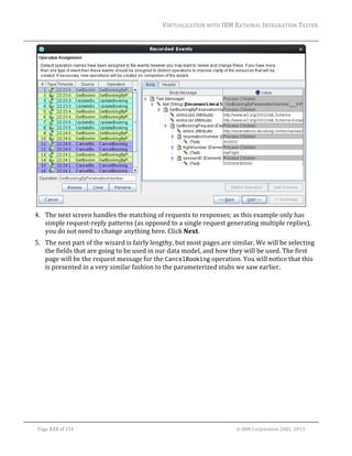 VIRTUALIZATION	WITH	IBM	RATIONAL	INTEGRATION	TESTER	
	

	
4. The	next	screen	handles	the	matching	of	requests	to	responses;	as	this	example	only	has	
simple	request‐reply	patterns	(as	opposed	to	a	single	request	generating	multiple	replies),	
you	do	not	need	to	change	anything	here.	Click	Next.	
5. The	next	part	of	the	wizard	is	fairly	lengthy,	but	most	pages	are	similar.	We	will	be	selecting	
the	fields	that	are	going	to	be	used	in	our	data	model,	and	how	they	will	be	used.	The	first	
page	will	be	the	request	message	for	the	CancelBooking	operation.	You	will	notice	that	this	
is	presented	in	a	very	similar	fashion	to	the	parameterized	stubs	we	saw	earlier.		

	
Page	133	of	154																																																																																																																																															©	IBM	Corporation	2001,	2013	

 
