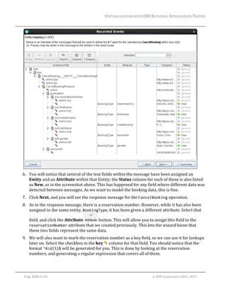 VIRTUALIZATION	WITH	IBM	RATIONAL	INTEGRATION	TESTER	
	

	
6. You	will	notice	that	several	of	the	text	fields	within	the	message	have	been	assigned	an	
Entity	and	an	Attribute	within	that	Entity;	the	Status	column	for	each	of	these	is	also	listed	
as	New,	as	in	the	screenshot	above.	This	has	happened	for	any	field	where	different	data	was	
detected	between	messages.	As	we	want	to	model	the	booking	data,	this	is	fine.		
7. Click	Next,	and	you	will	see	the	response	message	for	the	CancelBooking	operation.		
8. As	in	the	response	message,	there	is	a	reservation	number.	However,	while	it	has	also	been	
assigned	to	the	same	entity,	BookingType,	it	has	been	given	a	different	attribute.	Select	that	
field,	and	click	the	Attribute	

	button.	This	will	allow	you	to	assign	this	field	to	the	

reservationNumber	attribute	that	we	created	previously.	This	lets	the	wizard	know	that	

these	two	fields	represent	the	same	data.	

9. We	will	also	want	to	mark	the	reservation	number	as	a	key	field,	so	we	can	use	it	for	lookups	
later	on.	Select	the	checkbox	in	the	key	 	column	for	that	field.	You	should	notice	that	the	
format	^Ad{5}$	will	be	generated	for	you.	This	is	done	by	looking	at	the	reservation	
numbers,	and	generating	a	regular	expression	that	covers	all	of	them.		

	
Page	134	of	154																																																																																																																																															©	IBM	Corporation	2001,	2013	

 