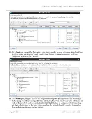 VIRTUALIZATION	WITH	IBM	RATIONAL	INTEGRATION	TESTER	
	

	
10. Click	Next,	and	you	will	be	shown	the	request	message	for	getting	a	booking.	You	should	not	
need	to	change	anything	here,	as	it	should	state	that	the	reservation	number	is	already	
recognized	within	the	data	model.	

	
11. Click	Next	again,	and	you	will	see	the	response	message	for	this	operation.	You	will	notice	
that	a	group	of	fields	are	assigned	to	new	attributes;	however,	we	already	have	attributes	for	
each	of	these.	Select	each	one,	and	click	the	Attribute	button	to	assign	them	to	the	existing	
attributes.	In	the	case	of	the	reservation	number,	the	wizard	should	recognize	this	as	a	key	
field,	and	display	the	appropriate	format.	
	
Page	135	of	154																																																																																																																																															©	IBM	Corporation	2001,	2013	

 