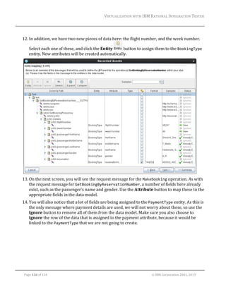 VIRTUALIZATION	WITH	IBM	RATIONAL	INTEGRATION	TESTER	
	

	
12. In	addition,	we	have	two	new	pieces	of	data	here:	the	flight	number,	and	the	week	number.	
Select	each	one	of	these,	and	click	the	Entity	
	button	to	assign	them	to	the	BookingType	
entity.	New	attributes	will	be	created	automatically.	

	
13. On	the	next	screen,	you	will	see	the	request	message	for	the	Makebooking	operation.	As	with	
the	request	message	for	GetBookingByReservationNumber,	a	number	of	fields	here	already	
exist,	such	as	the	passenger’s	name	and	gender.	Use	the	Attribute	button	to	map	these	to	the	
appropriate	fields	in	the	data	model.	
14. You	will	also	notice	that	a	lot	of	fields	are	being	assigned	to	the	PaymentType	entity.	As	this	is	
the	only	message	where	payment	details	are	used,	we	will	not	worry	about	these,	so	use	the	
Ignore	button	to	remove	all	of	them	from	the	data	model.	Make	sure	you	also	choose	to	
Ignore	the	row	of	the	data	that	is	assigned	to	the	payment	attribute,	because	it	would	be	
linked	to	the	PaymentType	that	we	are	not	going	to	create.	

	
Page	136	of	154																																																																																																																																															©	IBM	Corporation	2001,	2013	

 