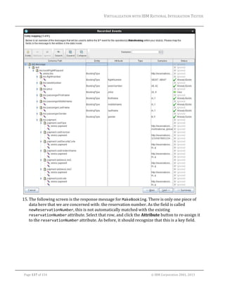 VIRTUALIZATION	WITH	IBM	RATIONAL	INTEGRATION	TESTER	
	

	
15. The	following	screen	is	the	response	message	for	MakeBooking.	There	is	only	one	piece	of	
data	here	that	we	are	concerned	with:	the	reservation	number.	As	the	field	is	called	
newReservationNumber,	this	is	not	automatically	matched	with	the	existing	
reservationNumber	attribute.	Select	that	row,	and	click	the	Attribute	button	to	re‐assign	it	
to	the	reservationNumber	attribute.	As	before,	it	should	recognize	that	this	is	a	key	field.	

	
Page	137	of	154																																																																																																																																															©	IBM	Corporation	2001,	2013	

 