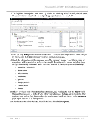 VIRTUALIZATION	WITH	IBM	RATIONAL	INTEGRATION	TESTER	
	

17. The	response	message	for	UpdateBooking	should	not	need	any	modifications;	just	check	that	
the	reservation	number	has	been	assigned	appropriately,	and	is	a	key	field.	

	
18. After	clicking	Next,	you	will	come	to	the	Header	Transformation	page,	which	can	be	skipped	
in	this	case,	so	click	Next	once	more	to	reach	the	Summary	page.	
19. Check	the	information	on	the	summary	page.	The	summary	should	report	that	a	group	of	
operations	will	be	created,	as	well	as	a	data	model.	The	data	model	should	include	a	single	
entity:	the	BookingType	entity.	It	will	contain	a	number	of	attributes	(all	of	type	String):	
o

reservationNumber 

o

firstName 

o

middleName 

o

lastName 

o

gender 

o

flightNumber 

o

weekNumber 

o

price 

20. If	there	are	extra	elements	listed	in	the	data	model,	you	will	need	to	click	the	Back	button	
through	the	messages	to	find	out	why.	If	there	are	attributes	that	appear	to	duplicate	other	
attributes,	go	back	to	find	them,	and	set	the	attributes	to	match	up.	Return	to	the	summary	
page	if	you	have	left	it	to	fix	any	issues.	
21. Give	the	stub	the	name	DMStub1,	and	call	the	data	model	BookingModel.		

	
Page	139	of	154																																																																																																																																															©	IBM	Corporation	2001,	2013	

 