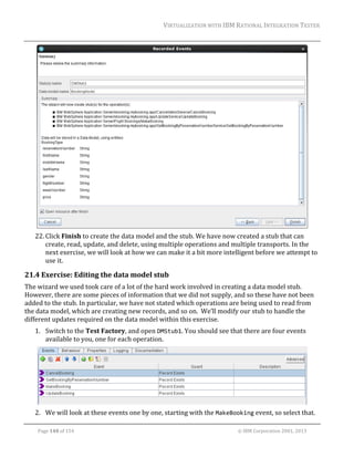 VIRTUALIZATION	WITH	IBM	RATIONAL	INTEGRATION	TESTER	
	

	
22. Click	Finish	to	create	the	data	model	and	the	stub.	We	have	now	created	a	stub	that	can	
create,	read,	update,	and	delete,	using	multiple	operations	and	multiple	transports.	In	the	
next	exercise,	we	will	look	at	how	we	can	make	it	a	bit	more	intelligent	before	we	attempt	to	
use	it.	

21.4 Exercise:	Editing	the	data	model	stub	
The	wizard	we	used	took	care	of	a	lot	of	the	hard	work	involved	in	creating	a	data	model	stub.		
However,	there	are	some	pieces	of	information	that	we	did	not	supply,	and	so	these	have	not	been	
added	to	the	stub.	In	particular,	we	have	not	stated	which	operations	are	being	used	to	read	from	
the	data	model,	which	are	creating	new	records,	and	so	on.		We’ll	modify	our	stub	to	handle	the	
different	updates	required	on	the	data	model	within	this	exercise.	
1. Switch	to	the	Test	Factory,	and	open	DMStub1.	You	should	see	that	there	are	four	events	
available	to	you,	one	for	each	operation.	

	
2. We	will	look	at	these	events	one	by	one,	starting	with	the	MakeBooking	event,	so	select	that.	
	
Page	140	of	154																																																																																																																																															©	IBM	Corporation	2001,	2013	

 