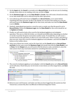 VIRTUALIZATION	WITH	IBM	RATIONAL	INTEGRATION	TESTER	
	

3. On	the	Input	tab,	the	Guard	is	currently	set	to	Record	Exists.	As	we	do	not	care	if	a	booking	
already	exists	when	we	are	making	a	new	one,	set	this	to	None.	
4. On	the	Business	Logic	tab,	set	the	Data	Model	to	Create.	This	will	create	a	brand	new	entry	
in	our	data	model	that	can	be	referred	to	by	the	other	operations.	
5. CancelBooking	will	need	to	have	its	Guard	set	to	Record	Exists,	as	we	cannot	delete	
something	that	does	not	exist.	As	this	is	the	default,	we	can	leave	that	setting	as‐is,	but	we	
will	need	to	go	to	the	Business	Logic	tab	for	that	event,	and	make	sure	that	the	Data	Model	
is	set	to	Delete.	
6. Similarly,	UpdateBooking	requires	a	record	to	exist,	so	make	sure	that	the	guard	is	set	to	
Record	Exists.	Within	the	Business	Logic	tab,	the	Data	Model	for	this	event	should	be	set	
to	Update	or	Create.	
7. Finally,	we	will	need	to	look	at	the	event	for	the	GetBookingByReservationNumber	
operation.	This	one	is	a	little	bit	trickier,	as	it	should	work	differently,	depending	on	whether	
or	not	the	record	for	the	given	reservation	number	exists.	To	handle	this,	we	will	create	a	
second	event	for	this	operation,	to	allow	us	to	cover	both	cases:	where	it	exists,	and	where	it	
does	not	exist.	Select	the	event	for	GetBookingByReservationNumber,	and	click	the	Clone	 	
button	on	the	toolbar	above.	
8. Select	one	of	these	two	events,	and	on	the	Input	tab,	set	the	Guard	option	to	Record	Does	
not	Exist.	On	the	same	event,	the	Business	Logic	tab	should	state	that	the	Data	Model	is	set	
to	None.	On	the	Output	tab,	you	will	need	to	find	the	Details	node,	and	delete	it,	since	the	
stub	cannot	return	any	reservation	details	for	something	that	does	not	exist.	

	
9. The	event	for	GetBookingByReservationNumber	with	the	Guard	option	set	to	Record	Exists	
can	be	left	alone.	Check	that	your	set	of	events	is	now	shown	as	in	the	image	below,	and	Save	
the	stub.	

	
10. Return	to	your	web	browser,	and	make	sure	that	you	have	logged	into	the	system	(so	that	
Tomcat	has	a	session	ID),	then	run	DMStub1	in	Rational	Integration	Tester.	
	
Page	141	of	154																																																																																																																																															©	IBM	Corporation	2001,	2013	

 