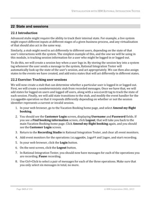 VIRTUALIZATION	WITH	IBM	RATIONAL	INTEGRATION	TESTER	
	

22 State and sessions
22.1 Introduction	
Advanced	stubs	might	require	the	ability	to	track	their	internal	state.	For	example,	a	live	system	
might	expect	different	inputs	at	different	stages	of	a	given	business	process,	and	any	virtualization	
of	that	should	also	act	in	the	same	way.	
Similarly,	a	stub	might	need	to	act	differently	to	different	users,	depending	on	the	state	of	that	
user’s	interactions	with	the	system.	The	simplest	example	of	this,	and	the	one	we	will	be	using	in	
this	module,	is	tracking	session	information	for	a	user	who	might	be	logged	in	or	logged	out.	
To	do	this,	we	will	create	a	session	key	when	a	user	logs	in.	By	storing	the	session	key	into	a	system	
tag	whenever	the	user	sends	a	message	to	the	system,	Rational	Integration	Tester	will	
automatically	look	up	the	state	of	the	user’s	session,	and	act	appropriately.	We	can	then	also	assign	
states	to	the	events	we	have	created,	and	add	extra	states	that	will	act	differently	in	different	states.	

22.2 Exercise:	Tracking	user	sessions	
We	will	now	create	a	stub	that	can	determine	whether	a	particular	user	is	logged	in	or	logged	out.		
First,	we	will	create	a	nondeterministic	stub	from	recorded	messages.	Once	we	have	that,	we	will	
add	states	for	logged	on	users	and	logged	off	users,	along	with	a	sessionID	tag	to	track	the	state	of	
each	session.	Finally,	we	will	add	state	transitions	to	the	stub,	and	modify	the	event	handler	for	the	
isLoggedOn	operation	so	that	it	responds	differently	depending	on	whether	or	not	the	session	
identifier	represents	a	current	or	invalid	session.	
1. In	your	web	browser,	go	to	the	Vacation	Booking	home	page,	and	select	Amend	my	flight	
booking.	
2. You	should	see	the	Customer	Login	screen,	displaying	Username	and	Password	fields.	If	
you	see	a	Find	booking	information	screen,	click	Logout;	that	will	take	you	back	to	the	
main	Vacation	Booking	home	page.	Click	Amend	my	flight	booking	again,	and	you	should	
see	the	Customer	Login	screen.	
3. Return	to	the	Recording	Studio	in	Rational	Integration	Tester,	and	clear	all	event	monitors.	
4. Add	event	monitors	for	the	operations	isLoggedOn,	logoff	and	logon,	and	start	recording.	
5. In	your	web	browser,	click	the	Login	button.	
6. On	the	next	screen,	click	the	Logout	button.	
7. In	Rational	Integration	Tester,	you	should	now	have	messages	for	each	of	the	operations	you	
are	recording.	Pause	recording.	
8. Use	Ctrl+Click	to	select	a	pair	of	messages	for	each	of	the	three	operations.	Make	sure	that	
you	only	select	six	messages	in	total,	no	more.	

	
Page	143	of	154																																																																																																																																															©	IBM	Corporation	2001,	2013	

 