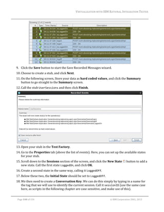 VIRTUALIZATION	WITH	IBM	RATIONAL	INTEGRATION	TESTER	
	

	
9. Click	the	Save	button	to	start	the	Save	Recorded	Messages	wizard.	
10. Choose	to	create	a	stub,	and	click	Next.	
11. On	the	following	screen,	Store	your	data	as	hard	coded	values,	and	click	the	Summary	
button	to	go	straight	to	the	Summary	screen.	
12. Call	the	stub	UserSessions	and	then	click	Finish.	

	
13. Open	your	stub	in	the	Test	Factory.	
14. Go	to	the	Properties	tab	(above	the	list	of	events).	Here,	you	can	set	up	the	available	states	
for	your	stub.	
15. Scroll	down	to	the	Sessions	section	of	the	screen,	and	click	the	New	State	 	button	to	add	a	
new	state.	Call	the	first	state	LoggedOn,	and	click	OK.	
16. Create	a	second	state	in	the	same	way,	calling	it	LoggedOff.	
17. Below	these	two,	the	Initial	State	should	be	set	to	LoggedOff.	
18. We	then	need	to	create	a	Conversation	Key.	We	can	do	this	simply	by	typing	in	a	name	for	
the	tag	that	we	will	use	to	identify	the	current	session.	Call	it	sessionID	(use	the	same	case	
here,	as	scripts	in	the	following	chapter	are	case	sensitive,	and	make	use	of	this).	
	
Page	144	of	154																																																																																																																																															©	IBM	Corporation	2001,	2013	

 