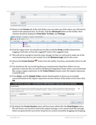 VIRTUALIZATION	WITH	IBM	RATIONAL	INTEGRATION	TESTER	
	

	
19. Return	to	the	Events	tab	of	the	stub.	Before	you	can	make	use	of	the	states,	you	will	need	to	
switch	to	the	advanced	view.	To	do	this,	click	the	Advanced	button	on	the	toolbar.	New	
columns	should	be	displayed:	From	State,	To	State,	and	Timings.	

	
20. Find	the	logon	event.	You	should	now	be	able	to	edit	the	From	and	To	columns	here.	
Logging	in	will	take	us	from	the	LoggedOff	state	to	the	LoggedOn	state.	
21. This	will	not	be	enough	to	track	the	state,	though;	for	that,	we	will	need	to	make	use	of	the	
conversation	key	that	we	just	created.	Go	to	the	Business	Logic	tab	for	this	event.	
22. Choose	the	Create	Session	
it.	

	action	from	the	toolbar	of	actions,	and	double‐click	it	to	edit	

23. You	should	see	the	sessionID	tag	that	you	created	earlier	listed	here.	Before	we	can	
generate	a	value	for	this,	we	need	to	tell	Rational	Integration	Tester	what	a	sessionID	looks	
like,	using	a	regular	expression.	In	the	Value	Pattern	column,	enter	the	regular	expression	
Sd{4}VBd{4}	
24. Press	Enter,	and	the	Sample	Value	column	should	update	to	show	you	an	example	
sessionID	based	on	the	regular	expression	we	have	chosen.	If	this	looks	correct,	then	click	
OK.	

	
25. By	default,	the	Create	Session	action	will	have	been	added	after	the	Send	Output	action.	
We	will	need	a	sessionID	to	send	in	the	output	message,	so	we	cannot	send	that	message	
before	we	generate	the	sessionID.	Swap	the	two	actions	around	by	dragging	and	dropping.	
	
Page	145	of	154																																																																																																																																															©	IBM	Corporation	2001,	2013	

 