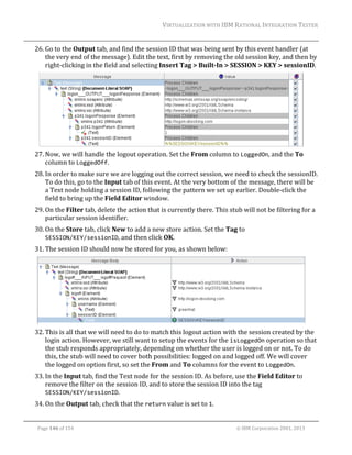 VIRTUALIZATION	WITH	IBM	RATIONAL	INTEGRATION	TESTER	
	

26. Go	to	the	Output	tab,	and	find	the	session	ID	that	was	being	sent	by	this	event	handler	(at	
the	very	end	of	the	message).	Edit	the	text,	first	by	removing	the	old	session	key,	and	then	by	
right‐clicking	in	the	field	and	selecting	Insert	Tag	>	Built‐In	>	SESSION	>	KEY	>	sessionID.		

	
27. Now,	we	will	handle	the	logout	operation.	Set	the	From	column	to	LoggedOn,	and	the	To	
column	to	LoggedOff.		
28. In	order	to	make	sure	we	are	logging	out	the	correct	session,	we	need	to	check	the	sessionID.	
To	do	this,	go	to	the	Input	tab	of	this	event.	At	the	very	bottom	of	the	message,	there	will	be	
a	Text	node	holding	a	session	ID,	following	the	pattern	we	set	up	earlier.	Double‐click	the	
field	to	bring	up	the	Field	Editor	window.	
29. On	the	Filter	tab,	delete	the	action	that	is	currently	there.	This	stub	will	not	be	filtering	for	a	
particular	session	identifier.	
30. On	the	Store	tab,	click	New	to	add	a	new	store	action.	Set	the	Tag	to	
SESSION/KEY/sessionID,	and	then	click	OK.	
31. The	session	ID	should	now	be	stored	for	you,	as	shown	below:	

	
32. This	is	all	that	we	will	need	to	do	to	match	this	logout	action	with	the	session	created	by	the	
login	action.	However,	we	still	want	to	setup	the	events	for	the	isLoggedOn	operation	so	that	
the	stub	responds	appropriately,	depending	on	whether	the	user	is	logged	on	or	not.	To	do	
this,	the	stub	will	need	to	cover	both	possibilities:	logged	on	and	logged	off.	We	will	cover	
the	logged	on	option	first,	so	set	the	From	and	To	columns	for	the	event	to	LoggedOn.	
33. In	the	Input	tab,	find	the	Text	node	for	the	session	ID.	As	before,	use	the	Field	Editor	to	
remove	the	filter	on	the	session	ID,	and	to	store	the	session	ID	into	the	tag	
SESSION/KEY/sessionID.	
34. On	the	Output	tab,	check	that	the	return	value	is	set	to	1.		
	
Page	146	of	154																																																																																																																																															©	IBM	Corporation	2001,	2013	

 