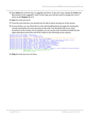 VIRTUALIZATION	WITH	IBM	RATIONAL	INTEGRATION	TESTER	
	

35. Now	Clone	the	event	for	the	isLoggedOn	operation.	In	the	new	copy,	change	the	From	and	
To	columns	to	the	LoggedOff	state.	In	this	copy,	you	will	also	want	to	change	the	return	
value	on	the	Output	tab	to	0.	
36. Save	the	stub	and	run	it.	
37. From	the	web	interface,	you	should	now	be	able	to	log	in	and	log	out	of	the	system.	
38. As	you	do	this,	you	can	check	that	it	is	the	stub	handling	these	messages	by	viewing	the	
console	information	for	each	operation	in	the	stub.	You	should	be	able	to	see	state	
transitions	in	the	console.	As	an	example,	you	can	see	the	state	transition	handled	by	the	
logon	operation	toward	the	end	of	the	output	in	the	following	screen	capture:	

	
39. Stop	the	stub	once	you	are	done.	
	

	
Page	147	of	154																																																																																																																																															©	IBM	Corporation	2001,	2013	

 