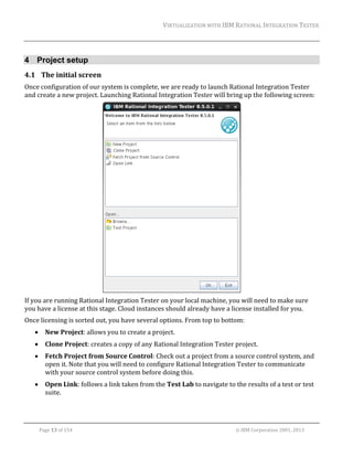 VIRTUALIZATION	WITH	IBM	RATIONAL	INTEGRATION	TESTER	
	

4 Project setup
4.1 The	initial	screen	
Once	configuration	of	our	system	is	complete,	we	are	ready	to	launch	Rational	Integration	Tester	
and	create	a	new	project.	Launching	Rational	Integration	Tester	will	bring	up	the	following	screen:	

	
If	you	are	running	Rational	Integration	Tester	on	your	local	machine,	you	will	need	to	make	sure	
you	have	a	license	at	this	stage.	Cloud	instances	should	already	have	a	license	installed	for	you.		
Once	licensing	is	sorted	out,	you	have	several	options.	From	top	to	bottom:	


New	Project:	allows	you	to	create	a	project.	



Clone	Project:	creates	a	copy	of	any	Rational	Integration	Tester	project.	



Fetch	Project	from	Source	Control:	Check	out	a	project	from	a	source	control	system,	and	
open	it.	Note	that	you	will	need	to	configure	Rational	Integration	Tester	to	communicate	
with	your	source	control	system	before	doing	this.	



Open	Link:	follows	a	link	taken	from	the	Test	Lab	to	navigate	to	the	results	of	a	test	or	test	
suite.	

	
Page	13	of	154																																																																																																																																															©	IBM	Corporation	2001,	2013	

 