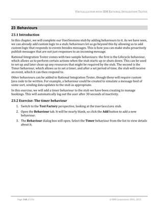 VIRTUALIZATION	WITH	IBM	RATIONAL	INTEGRATION	TESTER	
	

23 Behaviours
23.1 Introduction	
In	this	chapter,	we	will	complete	our	UserSessions	stub	by	adding	behaviours	to	it.	As	we	have	seen,	
we	can	already	add	custom	logic	to	a	stub;	behaviours	let	us	go	beyond	this	by	allowing	us	to	add	
custom	logic	that	responds	to	events	besides	messages.	This	is	how	you	can	make	stubs	proactively	
publish	messages	that	are	not	just	responses	to	an	incoming	message.	
Rational	Integration	Tester	comes	with	two	sample	behaviours:	the	first	is	the	Lifecycle	behaviour,	
which	allows	us	to	perform	certain	actions	when	the	stub	starts	up	or	shuts	down.	This	can	be	used	
to	set	up	and	later	clean	up	any	resources	that	might	be	required	by	the	stub.	The	second	is	the	
Timer	behaviour,	which	allows	us	to	set	a	timer,	and	after	a	set	period	of	time,	the	stub	will	receive	
an	event,	which	it	can	then	respond	to.		
Other	behaviours	can	be	added	to	Rational	Integration	Tester,	though	these	will	require	custom	
Java	code	to	be	written.	For	example,	a	behaviour	could	be	created	to	simulate	a	message	feed	of	
some	sort,	sending	data	updates	to	the	stub	as	appropriate.	
In	this	exercise,	we	will	add	a	timer	behaviour	to	the	stub	we	have	been	creating	to	manage	
bookings.	This	will	automatically	log	out	the	user	after	30	seconds	of	inactivity.	

23.2 Exercise:	The	timer	behaviour	
1. Switch	to	the	Test	Factory	perspective,	looking	at	the	UserSessions	stub.	
2. Open	the	Behaviour	tab.	It	will	be	nearly	blank,	so	click	the	Add	button	to	add	a	new	
behaviour.	
3. The	Behaviour	dialog	box	will	open.	Select	the	Timer	behaviour	from	the	list	to	view	details	
about	it.	

	
Page	148	of	154																																																																																																																																															©	IBM	Corporation	2001,	2013	

 