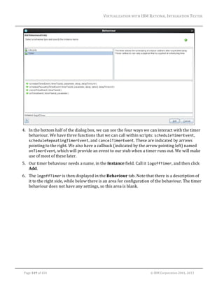 VIRTUALIZATION	WITH	IBM	RATIONAL	INTEGRATION	TESTER	
	

	
4. In	the	bottom	half	of	the	dialog	box,	we	can	see	the	four	ways	we	can	interact	with	the	timer	
behaviour.	We	have	three	functions	that	we	can	call	within	scripts:	scheduleTimerEvent,	
scheduleRepeatingTimerEvent,	and	cancelTimerEvent.	These	are	indicated	by	arrows	
pointing	to	the	right.	We	also	have	a	callback	(indicated	by	the	arrow	pointing	left)	named	
onTimerEvent,	which	will	provide	an	event	to	our	stub	when	a	timer	runs	out.	We	will	make	
use	of	most	of	these	later.	
5. Our	timer	behaviour	needs	a	name,	in	the	Instance	field.	Call	it	logoffTimer,	and	then	click	
Add.	
6. The	logoffTimer	is	then	displayed	in	the	Behaviour	tab.	Note	that	there	is	a	description	of	
it	to	the	right	side,	while	below	there	is	an	area	for	configuration	of	the	behaviour.	The	timer	
behaviour	does	not	have	any	settings,	so	this	area	is	blank.	

	
Page	149	of	154																																																																																																																																															©	IBM	Corporation	2001,	2013	

 