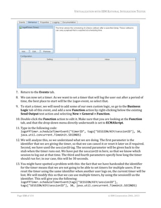VIRTUALIZATION	WITH	IBM	RATIONAL	INTEGRATION	TESTER	
	

	
7. Return	to	the	Events	tab.	
8. We	can	now	set	a	timer.	As	we	want	to	set	a	timer	that	will	log	the	user	out	after	a	period	of	
time,	the	best	place	to	start	will	be	the	logon	event,	so	select	that.	
9. To	start	a	timer,	we	will	need	to	add	some	of	our	own	custom	logic,	so	go	to	the	Business	
Logic	tab	of	this	event,	and	add	a	new	Function	action	by	right‐clicking	below	the	existing	
Send	Output	test	action	and	selecting	New	>	General	>	Function.	
10. Double‐click	the	Function	action	to	edit	it.	Make	sure	that	you	are	looking	at	the	Function	
tab,	and	that	the	drop‐down	menu	directly	underneath	is	set	to	ECMAScript.	
11. Type	in	the	following	code:	
logoffTimer.scheduleTimerEvent("timerID", tags["SESSION/KEY/sessionID"], 30, 
java.util.concurrent.TimeUnit.SECONDS)	

12. We	will	analyze	this,	so	we	understand	what	we	are	doing.	The	first	parameter	is	the	
identifier	that	we	are	giving	the	timer,	so	that	we	can	cancel	it	or	reset	it	later	on	if	required.	
Second,	we	have	used	the	sessionID	tag.	The	second	parameter	will	be	given	back	to	the	
stub	when	the	timer	runs	out.	We	have	put	the	sessionID	in	here,	so	that	we	know	which	
session	to	log	out	at	that	time.	The	third	and	fourth	parameters	specify	how	long	the	timer	
should	run	for;	in	our	case,	this	will	be	30	seconds.	
13. You	might	have	spotted	a	problem	with	this:	the	fact	that	we	have	hardcoded	the	identifier	
for	the	timer	means	that	we	are	not	going	to	be	able	to	set	timers	for	multiple	users.	If	we	
reset	the	timer	using	the	same	identifier	when	another	user	logs	on,	the	current	timer	will	be	
lost.	We	will	modify	this	so	that	we	can	use	multiple	timers,	by	using	the	sessionID	as	the	
identifier.	This	will	give	you	the	following:	
logoffTimer.scheduleTimerEvent(tags["SESSION/KEY/sessionID"], 
tags["SESSION/KEY/sessionID"], 30, java.util.concurrent.TimeUnit.SECONDS)	
	
Page	150	of	154																																																																																																																																															©	IBM	Corporation	2001,	2013	

 