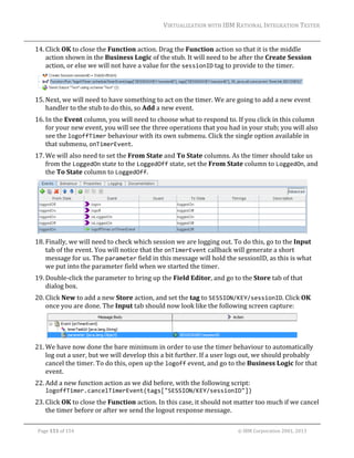 VIRTUALIZATION	WITH	IBM	RATIONAL	INTEGRATION	TESTER	
	

14. Click	OK	to	close	the	Function	action.	Drag	the	Function	action	so	that	it	is	the	middle	
action	shown	in	the	Business	Logic	of	the	stub.	It	will	need	to	be	after	the	Create	Session	
action,	or	else	we	will	not	have	a	value	for	the	sessionID	tag	to	provide	to	the	timer.	
	
15. Next,	we	will	need	to	have	something	to	act	on	the	timer.	We	are	going	to	add	a	new	event	
handler	to	the	stub	to	do	this,	so	Add	a	new	event.	
16. In	the	Event	column,	you	will	need	to	choose	what	to	respond	to.	If	you	click	in	this	column	
for	your	new	event,	you	will	see	the	three	operations	that	you	had	in	your	stub;	you	will	also	
see	the	logoffTimer	behaviour	with	its	own	submenu.	Click	the	single	option	available	in	
that	submenu,	onTimerEvent.		
17. We	will	also	need	to	set	the	From	State	and	To	State	columns.	As	the	timer	should	take	us	
from	the	LoggedOn	state	to	the	LoggedOff	state,	set	the	From	State	column	to	LoggedOn,	and	
the	To	State	column	to	LoggedOff.	

	
18. Finally,	we	will	need	to	check	which	session	we	are	logging	out.	To	do	this,	go	to	the	Input	
tab	of	the	event.	You	will	notice	that	the	onTimerEvent	callback	will	generate	a	short	
message	for	us.	The	parameter	field	in	this	message	will	hold	the	sessionID,	as	this	is	what	
we	put	into	the	parameter	field	when	we	started	the	timer.	
19. Double‐click	the	parameter	to	bring	up	the	Field	Editor,	and	go	to	the	Store	tab	of	that	
dialog	box.	
20. Click	New	to	add	a	new	Store	action,	and	set	the	tag	to	SESSION/KEY/sessionID.	Click	OK	
once	you	are	done.	The	Input	tab	should	now	look	like	the	following	screen	capture:	

	
21. We	have	now	done	the	bare	minimum	in	order	to	use	the	timer	behaviour	to	automatically	
log	out	a	user,	but	we	will	develop	this	a	bit	further.	If	a	user	logs	out,	we	should	probably	
cancel	the	timer.	To	do	this,	open	up	the	logoff	event,	and	go	to	the	Business	Logic	for	that	
event.	
22. Add	a	new	function	action	as	we	did	before,	with	the	following	script:	

logoffTimer.cancelTimerEvent(tags["SESSION/KEY/sessionID"])	

23. Click	OK	to	close	the	Function	action.	In	this	case,	it	should	not	matter	too	much	if	we	cancel	
the	timer	before	or	after	we	send	the	logout	response	message.	
	
Page	151	of	154																																																																																																																																															©	IBM	Corporation	2001,	2013	

 