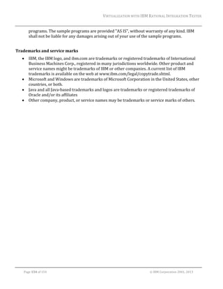 VIRTUALIZATION	WITH	IBM	RATIONAL	INTEGRATION	TESTER	
	

programs.	The	sample	programs	are	provided	"AS	IS",	without	warranty	of	any	kind.	IBM	
shall	not	be	liable	for	any	damages	arising	out	of	your	use	of	the	sample	programs.		
	
Trademarks	and	service	marks	






IBM,	the	IBM	logo,	and	ibm.com	are	trademarks	or	registered	trademarks	of	International	
Business	Machines	Corp.,	registered	in	many	jurisdictions	worldwide.	Other	product	and	
service	names	might	be	trademarks	of	IBM	or	other	companies.	A	current	list	of	IBM	
trademarks	is	available	on	the	web	at	www.ibm.com/legal/copytrade.shtml.		
Microsoft	and	Windows	are	trademarks	of	Microsoft	Corporation	in	the	United	States,	other	
countries,	or	both.	
Java	and	all	Java‐based	trademarks	and	logos	are	trademarks	or	registered	trademarks	of	
Oracle	and/or	its	affiliates		
Other	company,	product,	or	service	names	may	be	trademarks	or	service	marks	of	others.	

	

	
Page	154	of	154																																																																																																																																															©	IBM	Corporation	2001,	2013	

 
