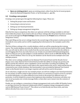VIRTUALIZATION	WITH	IBM	RATIONAL	INTEGRATION	TESTER	
	



Open	an	existing	project:	opens	an	existing	project,	either	from	the	list	of	recent	projects	
shown	by	Rational	Integration	Tester,	or	by	browsing	to	a	.ghp	file.	

4.2 Creating	a	new	project	
Creating	a	new	project	goes	through	the	following	four	stages.	These	are:	
1. Setting	the	project	name	and	location	
2. Connecting	to	external	servers	
3. Setting	up	user‐based	permissions	
4. Setting	up	change	management	integration	
Only	the	first	step	is	compulsory;	the	others	are	optional,	with	the	settings	available	to	edit	later	
from	within	the	project.	If	you	need	to	edit	any	of	these	settings	after	the	project	has	been	created,	
you	can	do	it	through	the	Project	Settings	window	(found	in	the	Project	menu	of	Rational	
Integration	Tester).	
That	said,	filling	out	the	server	settings	listed	in	the	second	stage	of	the	project	creation	process	will	
normally	be	very	useful,	and	we	will	be	supplying	that	information	for	the	examples	used	in	this	
course.		
The	first	of	these	settings	is	for	a	results	database,	which	we	will	be	using	during	this	training	
course.	The	results	database	provides	the	ability	to	record	and	view	historical	test	results.	Without	
this,	you	will	only	be	able	to	view	results	from	the	current	session.	It	also	provides	the	ability	to	
record	logging	data	from	any	stubs	that	you	use.	Scripts	are	provided	with	Rational	Integration	
Tester	to	help	you	set	up	and	configure	a	results	database,	which	can	be	an	IBM	DB2	MySQL,	MS	
SQL,	or	Oracle	database.	Once	it	is	set	up,	the	database	can	be	shared	across	multiple	users	and	
multiple	projects.	
The	other	server	settings	available	are	for	Rational	Test	Control	Panel	and	the	Results	Server	
(legacy	users	only).	Rational	Test	Control	Panel	provides	the	ability	to	manage	any	proxies	and	
agents	used	by	the	software;	these	capabilities	can	be	used	while	recording	and	stubbing.	The	
Results	Server	setting	is	used	to	create	links	to	the	reports	held	on	the	server,	which	should	also	be	
connected	to	your	results	database;	this	functionality	is	now	provided	by	Rational	Test	Control	
Panel,	so	the	Results	Server	is	no	longer	required,	and	will	not	be	used	in	this	project.	
As	we	only	have	a	single	user	for	our	example	project,	we	will	not	configure	user‐based	permissions	
for	our	project.	It	will	be	useful	in	other	projects	where	it	is	necessary	to	restrict	access	to	a	project	
to	certain	individuals,	or	to	allow	different	access	levels	to	the	project	for	different	users.	In	
particular,	it	will	be	helpful	for	projects	that	implement	data	masking.	Permissions	will	allow	one	
user	to	set	up	masks	over	certain	message	fields,	so	that	other	users	cannot	view	the	contents	of	
those	fields.	
Finally,	we	can	configure	a	connection	to	change	management	tools	such	as	JIRA,	HP	Quality	Center,	
or	any	Open	Services	for	Lifecycle	Collaboration	(OSLC)	compliant	change	management	system,	
such	as	IBM	Rational	Team	Concert™.	This	allows	us	to	link	directly	into	these	tools,	and	raise	
defects	directly	from	a	test	or	test	suite.		

	
Page	14	of	154																																																																																																																																															©	IBM	Corporation	2001,	2013	

 