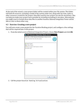 VIRTUALIZATION	WITH	IBM	RATIONAL	INTEGRATION	TESTER	
	

At	the	end	of	the	wizard,	a	new	project	folder	will	be	created	within	your	file	system.	This	folder	
will	hold	all	resources,	including	a	model	of	the	system	under	test,	along	with	any	tests,	stubs	or	
other	resources	created	for	the	project.	Data	files	used	by	your	project	can	also	be	stored	here.	This	
can	help	you	make	your	project	more	portable	by	including	everything	in	one	place.	Alternatively,	
you	might	want	to	include	those	data	files	in	another	location;	Rational	Integration	Tester	will	be	
able	to	refer	to	them	either	way.		

4.3 Exercise:	Creating	a	new	project	
You	will	now	create	a	new	project	for	the	Vacation	Booking	project,	and	configure	a	few	settings	
that	will	be	required	later	in	the	project.	
1. From	the	initial	screen	of	Rational	Integration	Project,	choose	New	Project	and	click	OK.	

	
2. Call	the	project	Vacation Booking Virtualization.	

	
Page	15	of	154																																																																																																																																															©	IBM	Corporation	2001,	2013	

 