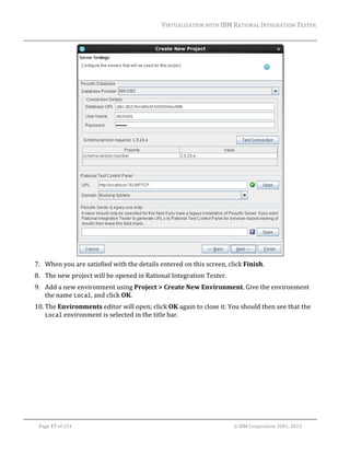 VIRTUALIZATION	WITH	IBM	RATIONAL	INTEGRATION	TESTER	
	

	
7. When	you	are	satisfied	with	the	details	entered	on	this	screen,	click	Finish.		
8. The	new	project	will	be	opened	in	Rational	Integration	Tester.		
9. Add	a	new	environment	using	Project	>	Create	New	Environment.	Give	the	environment	
the	name	Local,	and	click	OK.	
10. The	Environments	editor	will	open;	click	OK	again	to	close	it.	You	should	then	see	that	the	
Local	environment	is	selected	in	the	title	bar.	
	

	
Page	17	of	154																																																																																																																																															©	IBM	Corporation	2001,	2013	

 