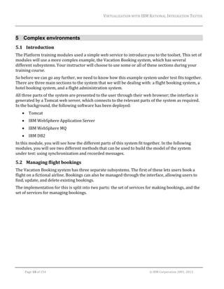 VIRTUALIZATION	WITH	IBM	RATIONAL	INTEGRATION	TESTER	
	

5 Complex environments
5.1 Introduction	
The	Platform	training	modules	used	a	simple	web	service	to	introduce	you	to	the	toolset.	This	set	of	
modules	will	use	a	more	complex	example,	the	Vacation	Booking	system,	which	has	several	
different	subsystems.	Your	instructor	will	choose	to	use	some	or	all	of	these	sections	during	your	
training	course.	
So	before	we	can	go	any	further,	we	need	to	know	how	this	example	system	under	test	fits	together.		
There	are	three	main	sections	to	the	system	that	we	will	be	dealing	with:	a	flight	booking	system,	a	
hotel	booking	system,	and	a	flight	administration	system.		
All	three	parts	of	the	system	are	presented	to	the	user	through	their	web	browser;	the	interface	is	
generated	by	a	Tomcat	web	server,	which	connects	to	the	relevant	parts	of	the	system	as	required.	
In	the	background,	the	following	software	has	been	deployed:	


Tomcat	



IBM	WebSphere	Application	Server	



IBM	WebSphere	MQ	



IBM	DB2	

In	this	module,	you	will	see	how	the	different	parts	of	this	system	fit	together.	In	the	following	
modules,	you	will	see	two	different	methods	that	can	be	used	to	build	the	model	of	the	system	
under	test:	using	synchronization	and	recorded	messages.	

5.2 Managing	flight	bookings	
The	Vacation	Booking	system	has	three	separate	subsystems.	The	first	of	these	lets	users	book	a	
flight	on	a	fictional	airline.	Bookings	can	also	be	managed	through	the	interface,	allowing	users	to	
find,	update,	and	delete	existing	bookings.	
The	implementation	for	this	is	split	into	two	parts:	the	set	of	services	for	making	bookings,	and	the	
set	of	services	for	managing	bookings.	

	
Page	18	of	154																																																																																																																																															©	IBM	Corporation	2001,	2013	

 