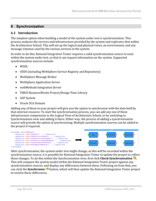 VIRTUALIZATION	WITH	IBM	RATIONAL	INTEGRATION	TESTER	
	

6 Synchronization
6.1 Introduction	
The	simplest	option	when	building	a	model	of	the	system	under	test	is	synchronisation.	This	
process	analyzes	the	services	and	infrastructure	provided	by	the	system	and	replicates	that	within	
the	Architecture	School.	This	will	set	up	the	logical	and	physical	views,	an	environment,	and	any	
message	schemas	used	by	the	various	services	in	the	system.	
In	order	to	do	this,	Rational	Integration	Tester	requires	a	valid	synchronisation	source	to	exist	
within	the	system	under	test,	so	that	it	can	request	information	on	the	system.	Supported	
synchronization	sources	include:		


WSDL	



UDDI	(including	WebSphere	Service	Registry	and	Repository)	



WebSphere	Message	Broker	



WebSphere	Application	Server	



webMethods	Integration	Server	



TIBCO	BusinessWorks	Project/Design	Time	Library	



SAP	System	



Oracle	SCA	Domain	

Adding	any	of	these	to	your	project	will	give	you	the	option	to	synchronise	with	the	data	held	by	
that	external	resource.	To	start	the	synchronisation	process,	you	can	add	any	one	of	these	
infrastructure	components	to	the	Logical	View	of	Architecture	School,	or	by	switching	to	
Synchronisation	view	and	adding	it	there.	Either	way,	the	process	of	adding	a	synchronization	
source	will	provide	the	option	of	synchronising.	Multiple	synchronisation	sources	can	be	added	to	
the	project	if	required.	

	 	
	
After	synchronisation,	the	system	under	test	might	change;	as	this	will	be	recorded	within	the	
synchronisation	source,	it	is	possible	for	Rational	Integration	Tester	to	update	the	project	to	reflect	
these	changes.	To	do	this	within	the	Synchronisation	view,	first	click	Check	Synchronisation	 .	
This	will	compare	the	system	model	within	the	Rational	Integration	Tester	project	against	any	
synchronisation	sources,	and	display	any	differences	between	these.	Following	on	from	that,	you	
can	click	the	Synchronise	 	button,	which	will	then	update	the	Rational	Integration	Tester	project	
to	resolve	these	differences.	

	
Page	22	of	154																																																																																																																																															©	IBM	Corporation	2001,	2013	

 