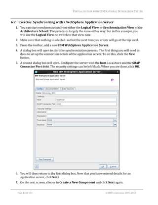 VIRTUALIZATION	WITH	IBM	RATIONAL	INTEGRATION	TESTER	
	

6.2 Exercise:	Synchronizing	with	a	WebSphere	Application	Server	
1. You	can	start	synchronization	from	either	the	Logical	View	or	Synchronization	View	of	the	
Architecture	School.	The	process	is	largely	the	same	either	way,	but	in	this	example,	you	
will	use	the	Logical	View,	so	switch	to	that	view	now.	
2. Make	sure	that	nothing	is	selected,	so	that	the	next	item	you	create	will	go	at	the	top	level.	
3. From	the	toolbar,	add	a	new	IBM	WebSphere	Application	Server.	
4. A	dialog	box	will	open	to	start	the	synchronization	process.	The	first	thing	you	will	need	to	
do	is	to	set	up	the	connection	details	of	the	application	server.	To	do	this,	click	the	New	
button.	
5. A	second	dialog	box	will	open.	Configure	the	server	with	the	host	localhost	and	the	SOAP	
Connector	Port	8880.	The	security	settings	can	be	left	blank.	When	you	are	done,	click	OK.	

	
6. You	will	then	return	to	the	first	dialog	box.	Now	that	you	have	entered	details	for	an	
application	server,	click	Next.	
7. On	the	next	screen,	choose	to	Create	a	New	Component	and	click	Next	again.	
	
Page	23	of	154																																																																																																																																															©	IBM	Corporation	2001,	2013	

 